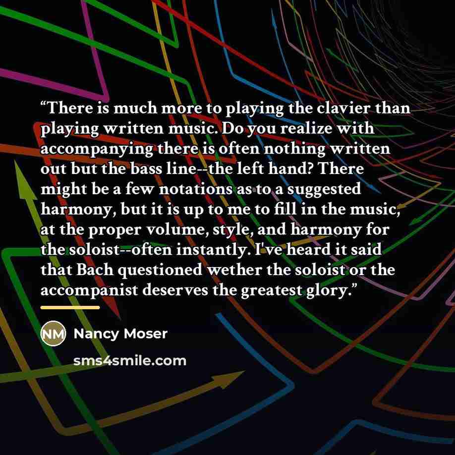 “There is much more to playing the clavier than playing written music. Do you realize with accompanying there is often nothing written out but the bass line--the left hand? There might be a few notations as to a suggested harmony, but it is up to me to fill in the music, at the proper volume…” quote by Nancy Moser