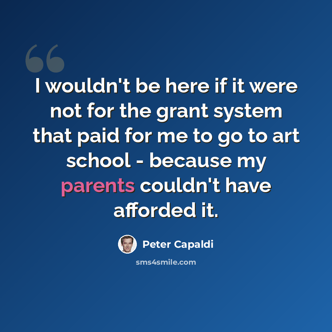 “I wouldn't be here if it were not for the grant system that paid for me to go to art school - because my parents couldn't have afforded it.” quote by Peter Capaldi