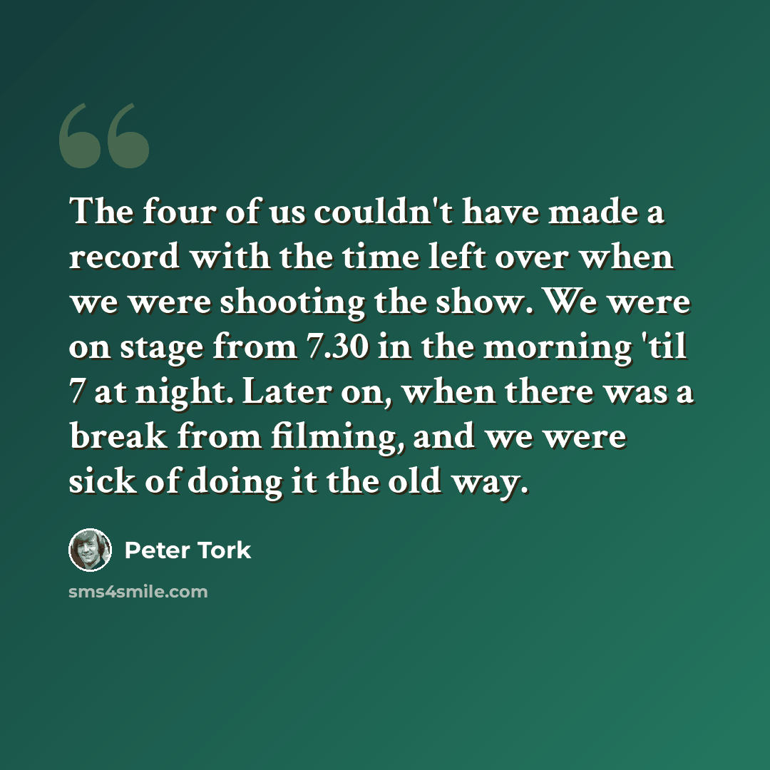 “The four of us couldn't have made a record with the time left over when we were shooting the show. We were on stage from 7.30 in the morning 'til 7 at night. Later on, when there was a break from filming, and we were sick of doing it the old way.” quote by Peter Tork