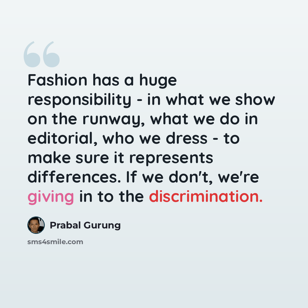 “Fashion has a huge responsibility - in what we show on the runway, what we do in editorial, who we dress - to make sure it represents differences. If we don't, we're giving in to the discrimination.” quote by Prabal Gurung