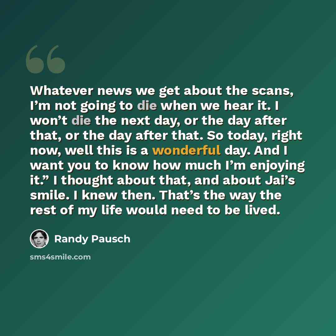 “Whatever news we get about the scans, I’m not going to die when we hear it. I won’t die the next day, or the day after that, or the day after that. So today, right now, well this is a wonderful day. And I want you to know how much I’m enjoying it.” I thought about that, and about Jai’s smile. I…” quote by Randy Pausch