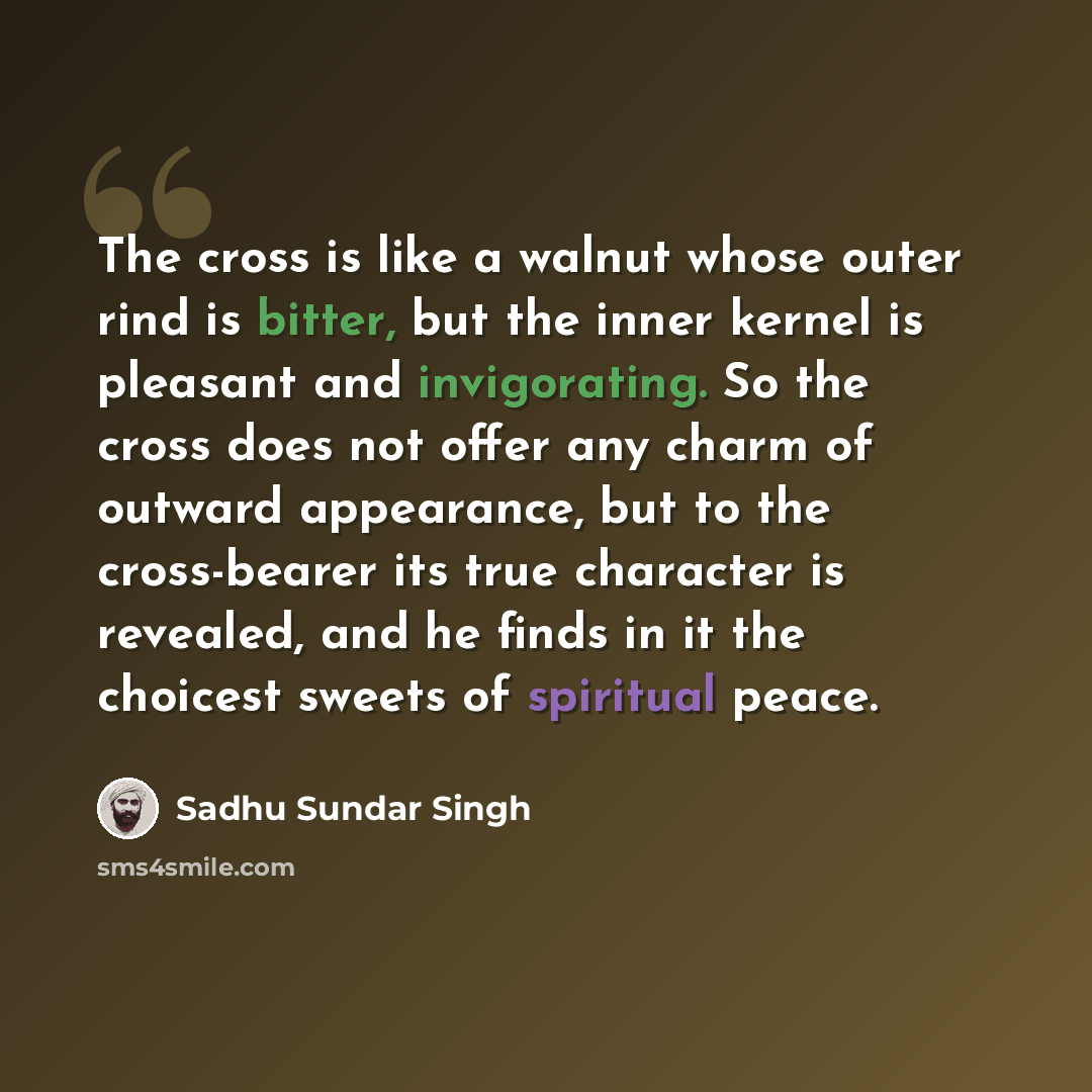 “The cross is like a walnut whose outer rind is bitter, but the inner kernel is pleasant and invigorating. So the cross does not offer any charm of outward appearance, but to the cross-bearer its true character is revealed, and he finds in it the choicest sweets of spiritual peace.” quote by Sadhu Sundar Singh