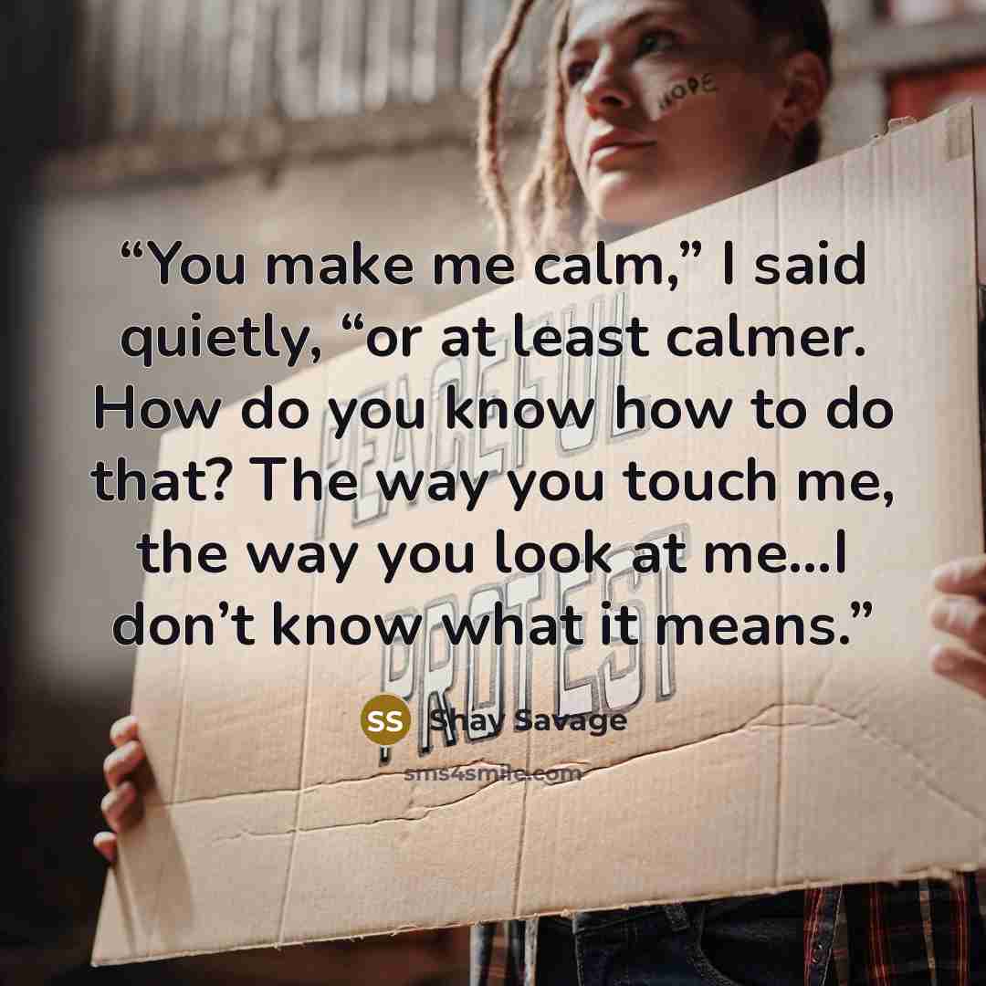 “You make me calm,” I said quietly, “or at least calmer. How do you know how to do that? The way you touch me, the way you look at me…I don’t know what it means.” quote by Shay Savage