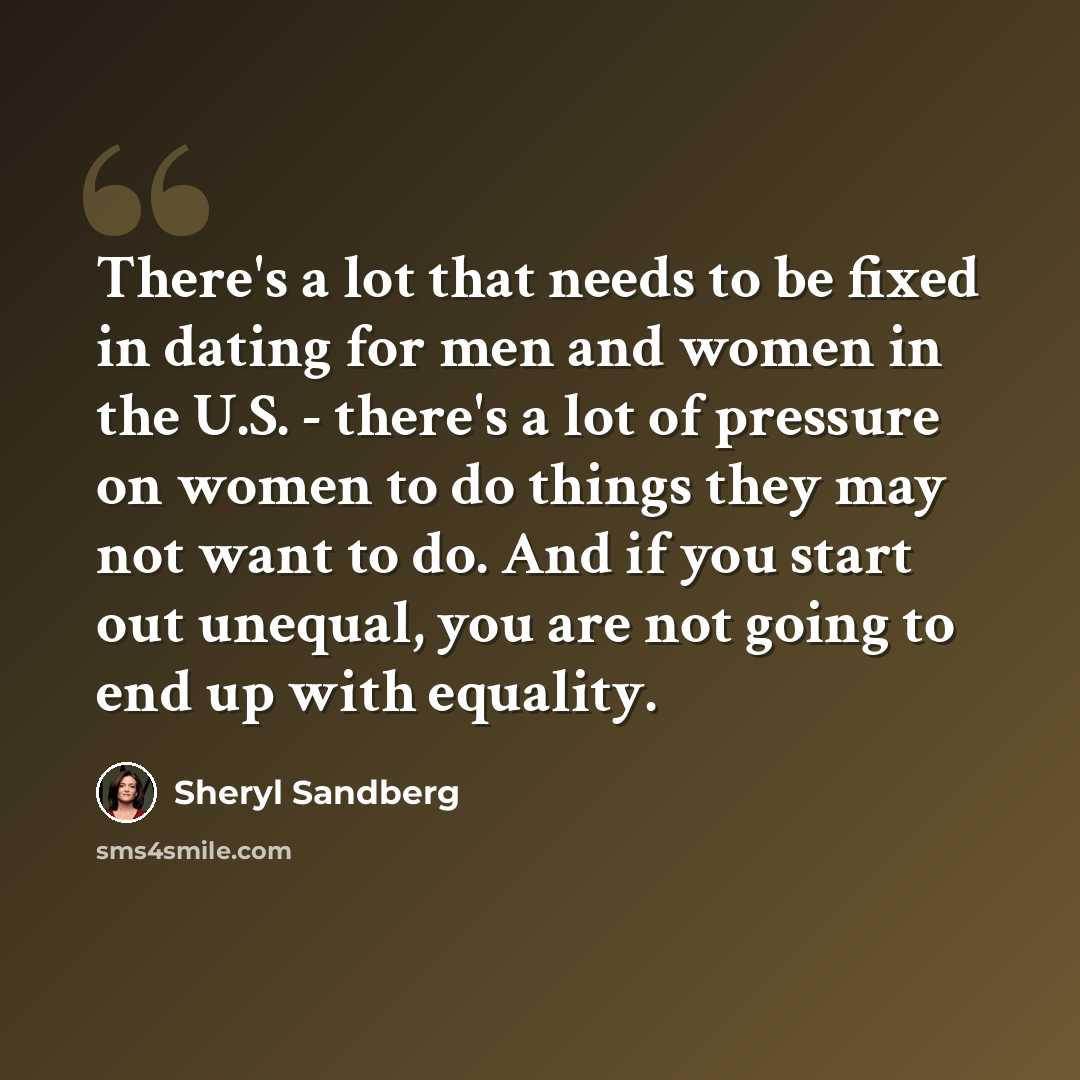 “There's a lot that needs to be fixed in dating for men and women in the U.S. - there's a lot of pressure on women to do things they may not want to do. And if you start out unequal, you are not going to end up with equality.” quote by Sheryl Sandberg
