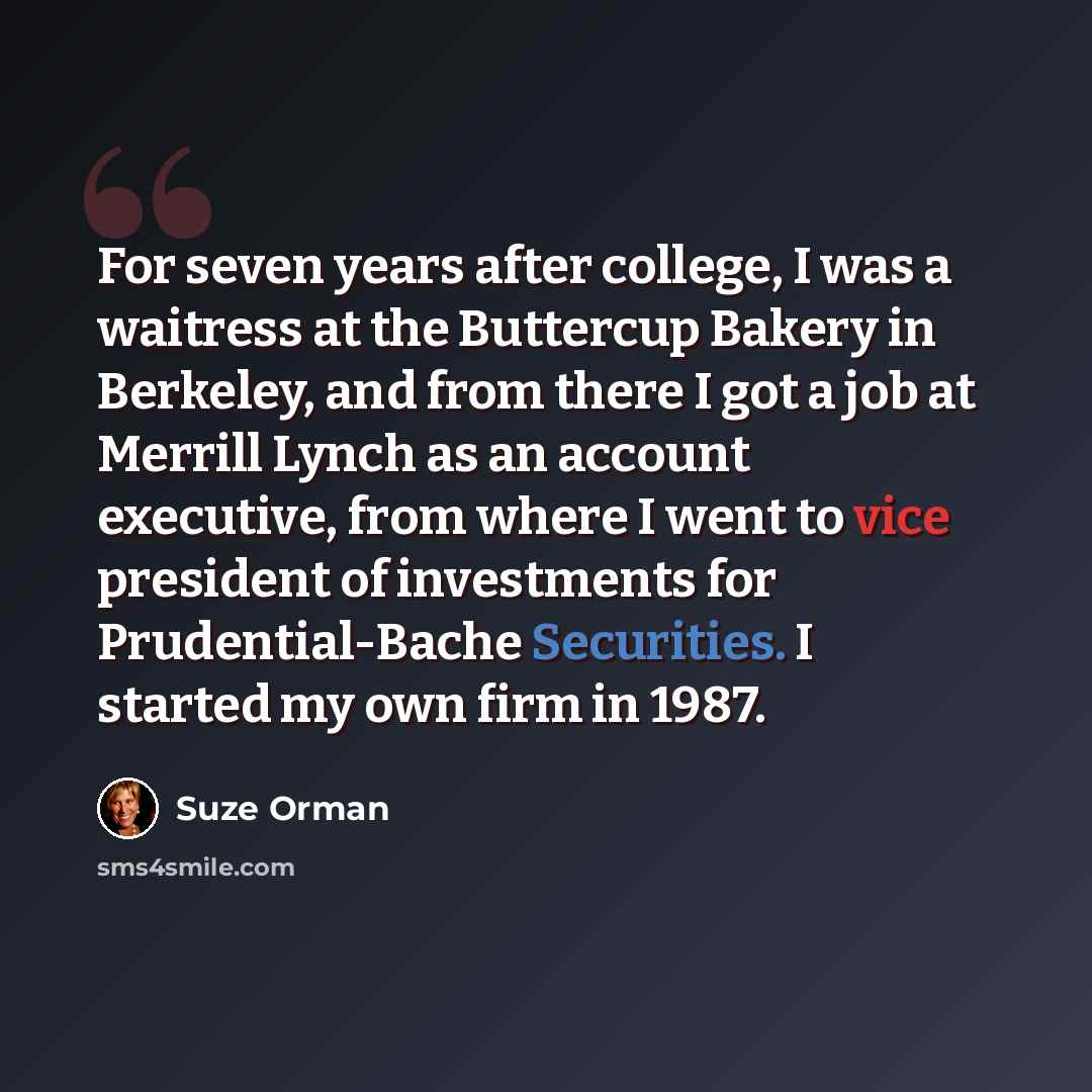“For seven years after college, I was a waitress at the Buttercup Bakery in Berkeley, and from there I got a job at Merrill Lynch as an account executive, from where I went to vice president of investments for Prudential-Bache Securities. I started my own firm in 1987.” quote by Suze Orman