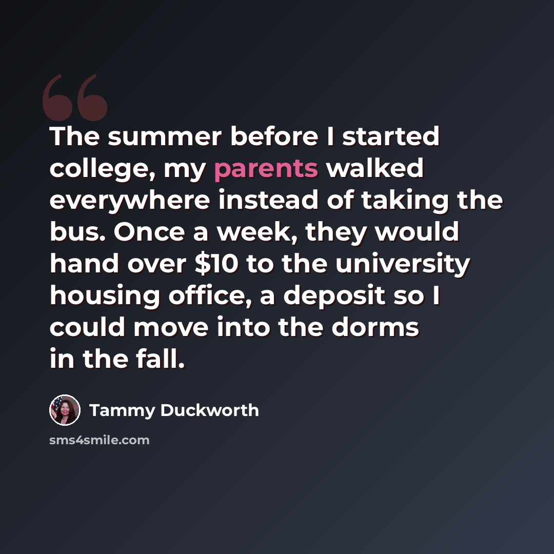 “The summer before I started college, my parents walked everywhere instead of taking the bus. Once a week, they would hand over $10 to the university housing office, a deposit so I could move into the dorms in the fall.” quote by Tammy Duckworth