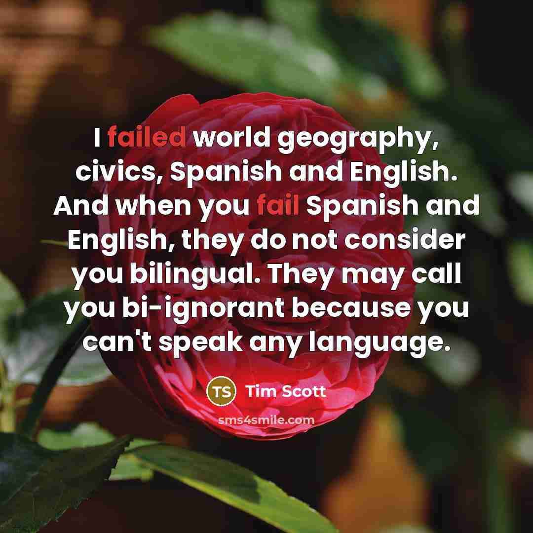 “I failed world geography, civics, Spanish and English. And when you fail Spanish and English, they do not consider you bilingual. They may call you bi-ignorant because you can't speak any language.” quote by Tim Scott