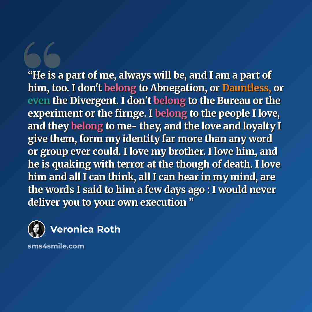 “He is a part of me, always will be, and I am a part of him, too. I don't belong to Abnegation, or Dauntless, or even the Divergent. I don't belong to the Bureau or the experiment or the firnge. I belong to the people I love, and they belong to me- they, and the love and loyalty I give them, form…” quote by Veronica Roth