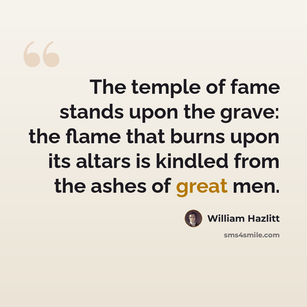 “The temple of fame stands upon the grave: the flame that burns upon its altars is kindled from the ashes of great men.” quote by William Hazlitt