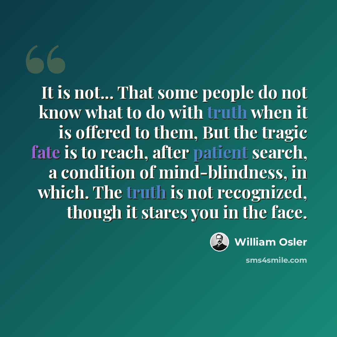 “It is not... That some people do not know what to do with truth when it is offered to them, But the tragic fate is to reach, after patient search, a condition of mind-blindness, in which. The truth is not recognized, though it stares you in the face.” quote by William Osler
