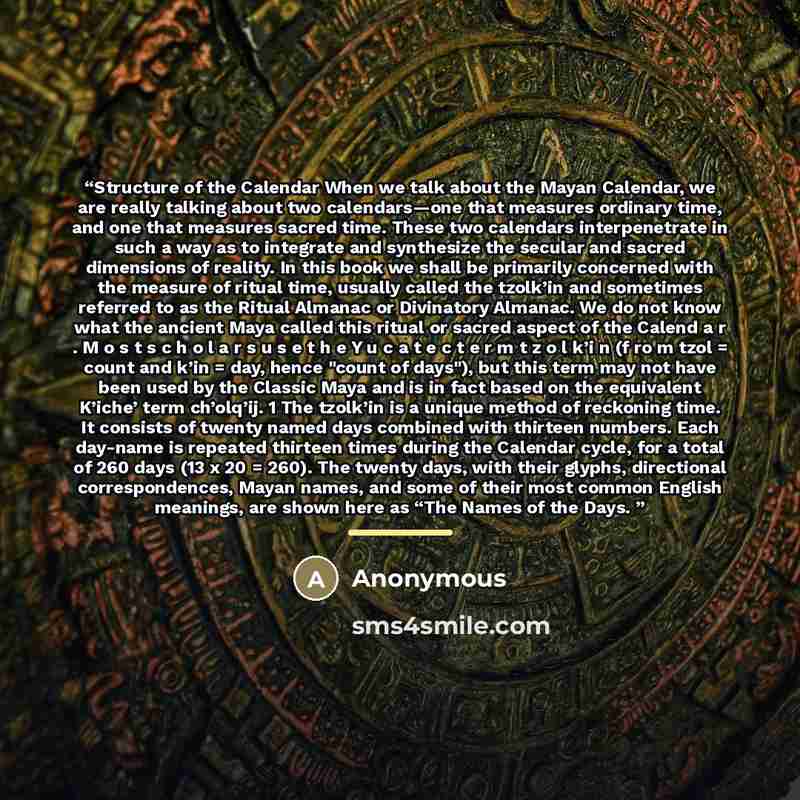 “Structure of the Calendar When we talk about the Mayan Calendar, we are really talking about two calendars—one that measures ordinary time, and one that measures sacred time. These two calendars interpenetrate in such a way as to integrate and synthesize the secular and sacred dimensions of…” quote by Anonymous