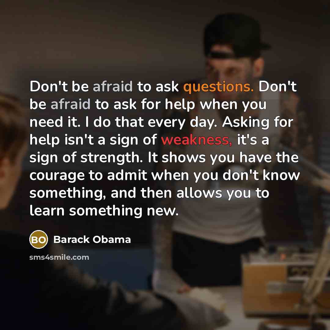 “Don't be afraid to ask questions. Don't be afraid to ask for help when you need it. I do that every day. Asking for help isn't a sign of weakness, it's a sign of strength. It shows you have the courage to admit when you don't know something, and then allows you to learn something new.” quote by Barack Obama