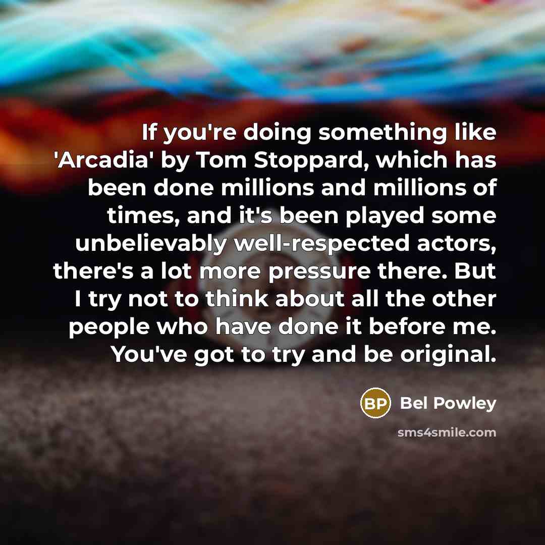 “If you're doing something like 'Arcadia' by Tom Stoppard, which has been done millions and millions of times, and it's been played some unbelievably well-respected actors, there's a lot more pressure there. But I try not to think about all the other people who have done it before me. You've got to…” quote by Bel Powley