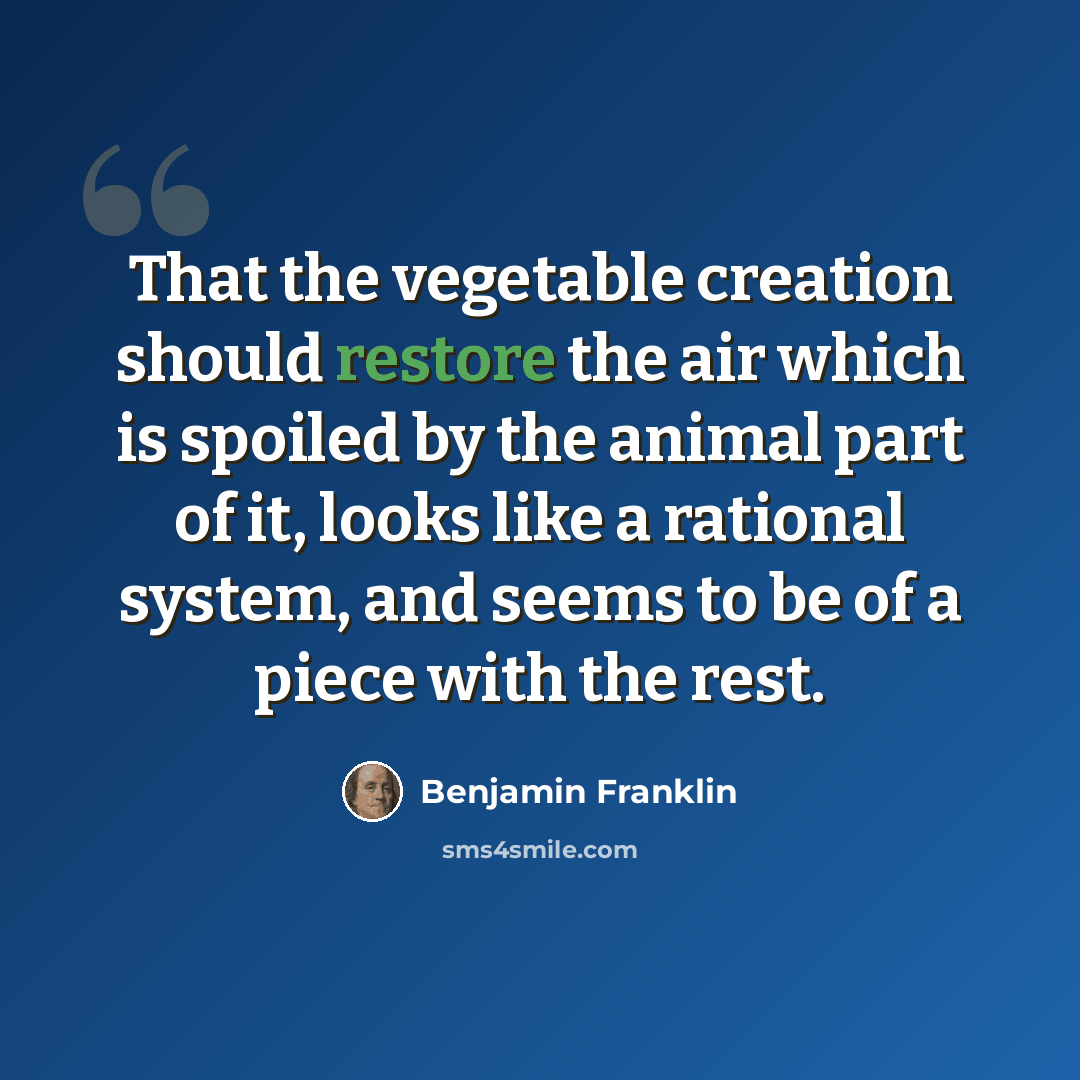 “That the vegetable creation should restore the air which is spoiled by the animal part of it, looks like a rational system, and seems to be of a piece with the rest.” quote by Benjamin Franklin