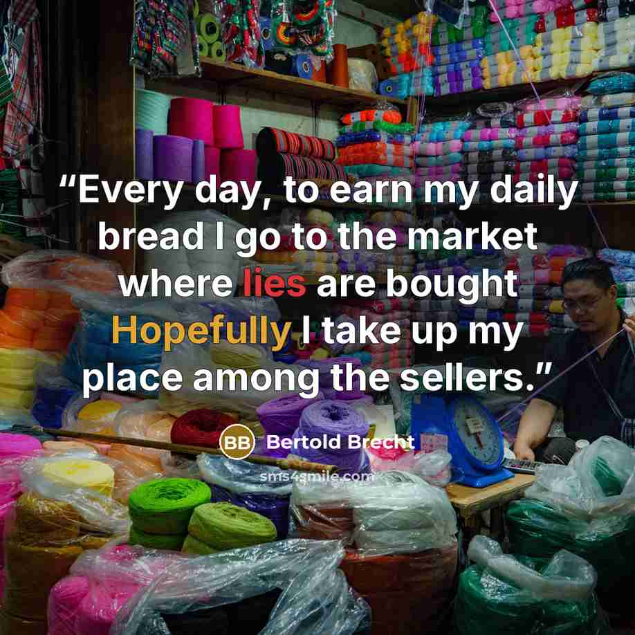 “Every day, to earn my daily bread I go to the market where lies are bought Hopefully I take up my place among the sellers.” quote by Bertold Brecht