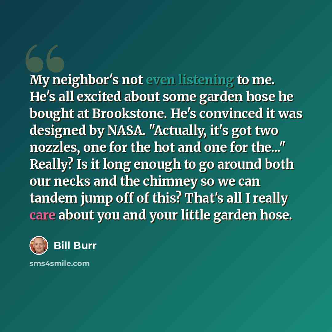 “My neighbor's not even listening to me. He's all excited about some garden hose he bought at Brookstone. He's convinced it was designed by NASA. "Actually, it's got two nozzles, one for the hot and one for the..." Really? Is it long enough to go around both our necks and the chimney so we can…” quote by Bill Burr