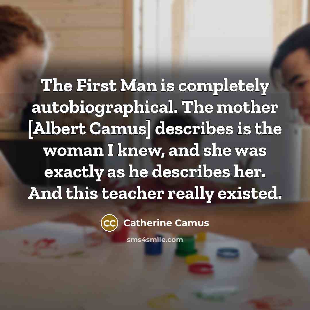 “The First Man is completely autobiographical. The mother [Albert Camus] describes is the woman I knew, and she was exactly as he describes her. And this teacher really existed.” quote by Catherine Camus