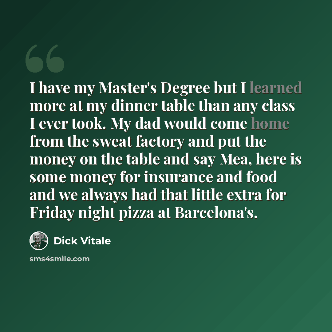 “I have my Master's Degree but I learned more at my dinner table than any class I ever took. My dad would come home from the sweat factory and put the money on the table and say Mea, here is some money for insurance and food and we always had that little extra for Friday night pizza at Barcelona's.” quote by Dick Vitale