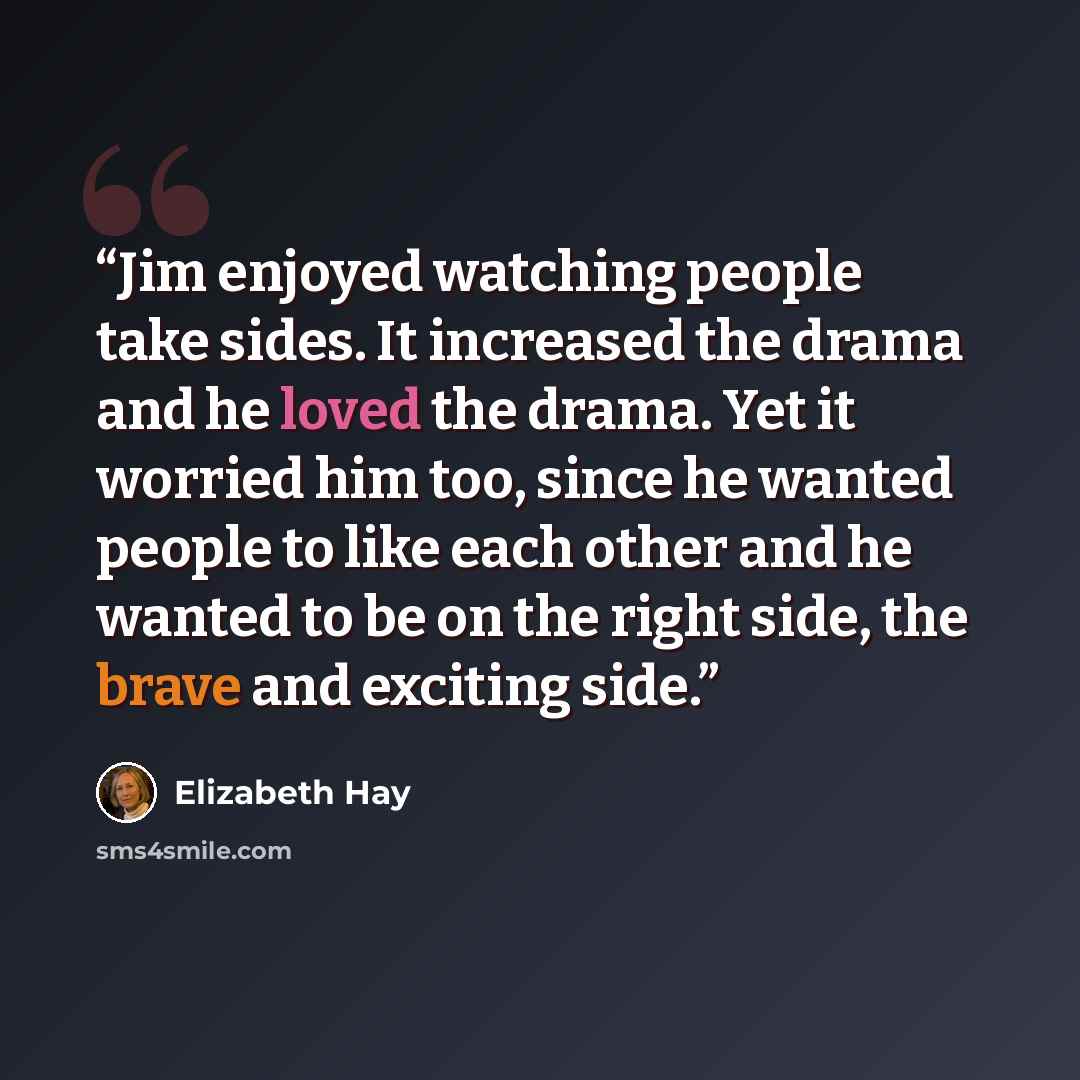 “Jim enjoyed watching people take sides. It increased the drama and he loved the drama. Yet it worried him too, since he wanted people to like each other and he wanted to be on the right side, the brave and exciting side.” quote by Elizabeth Hay