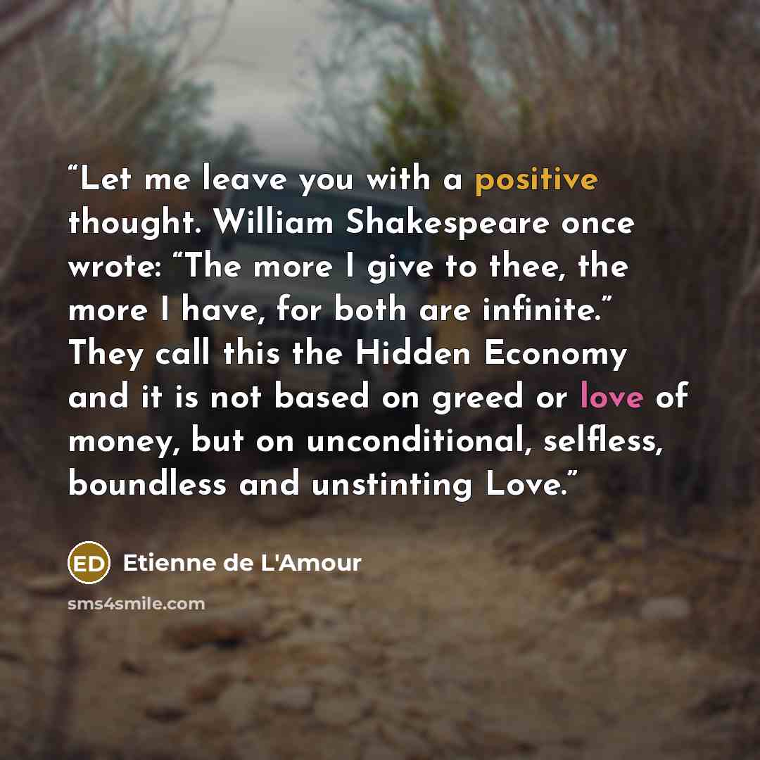 “Let me leave you with a positive thought. William Shakespeare once wrote: “The more I give to thee, the more I have, for both are infinite.” They call this the Hidden Economy and it is not based on greed or love of money, but on unconditional, selfless, boundless and unstinting Love.” quote by Etienne de L'Amour