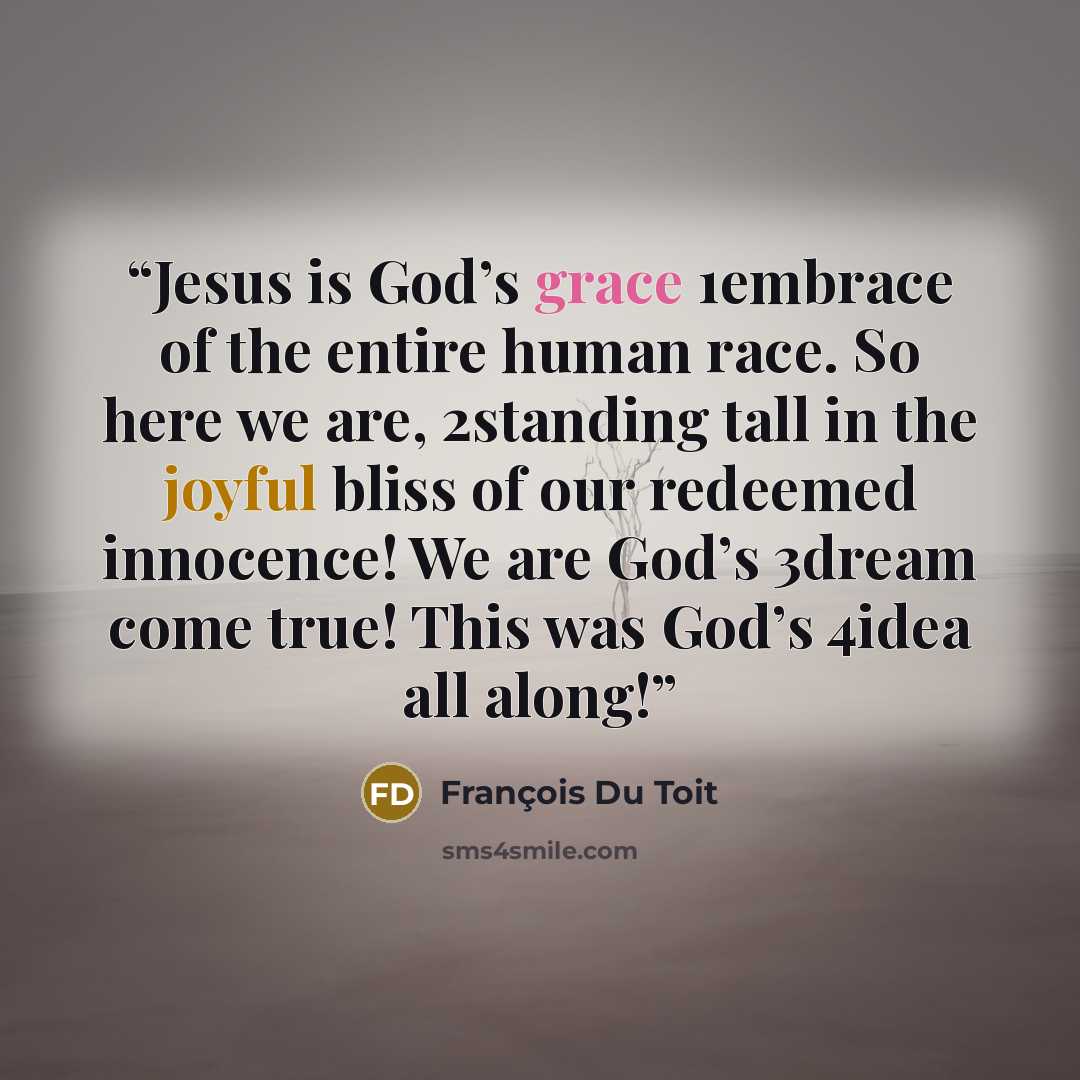 “Jesus is God’s grace 1embrace of the entire human race. So here we are, 2standing tall in the joyful bliss of our redeemed innocence! We are God’s 3dream come true! This was God’s 4idea all along!” quote by François Du Toit