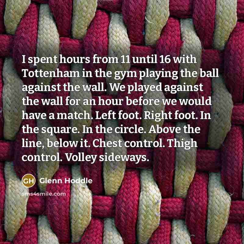 “I spent hours from 11 until 16 with Tottenham in the gym playing the ball against the wall. We played against the wall for an hour before we would have a match. Left foot. Right foot. In the square. In the circle. Above the line, below it. Chest control. Thigh control. Volley sideways.” quote by Glenn Hoddle