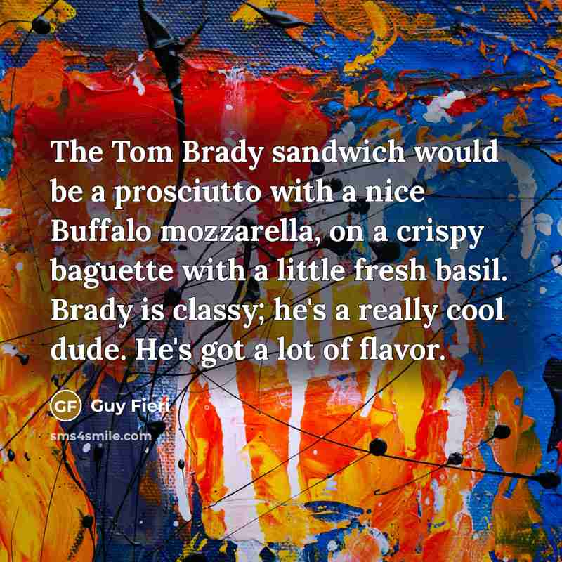 “The Tom Brady sandwich would be a prosciutto with a nice Buffalo mozzarella, on a crispy baguette with a little fresh basil. Brady is classy; he's a really cool dude. He's got a lot of flavor.” quote by Guy Fieri