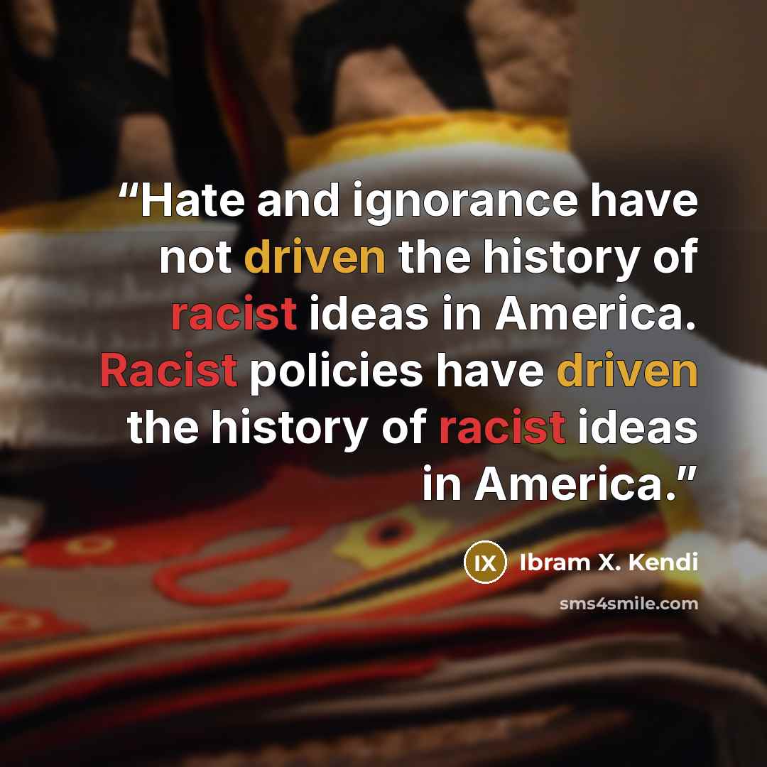 “Hate and ignorance have not driven the history of racist ideas in America. Racist policies have driven the history of racist ideas in America.” quote by Ibram X. Kendi
