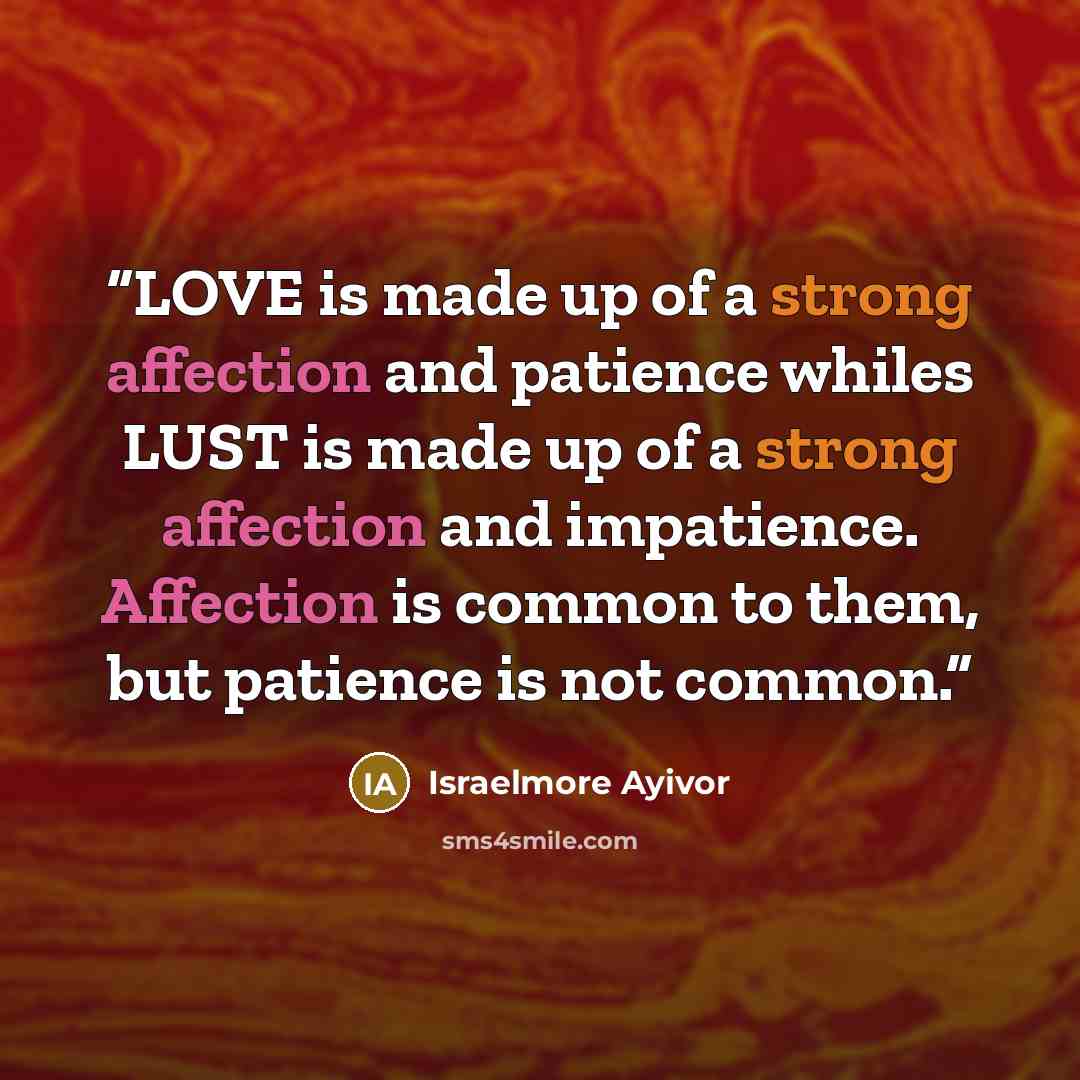 “LOVE is made up of a strong affection and patience whiles LUST is made up of a strong affection and impatience. Affection is common to them, but patience is not common.” quote by Israelmore Ayivor