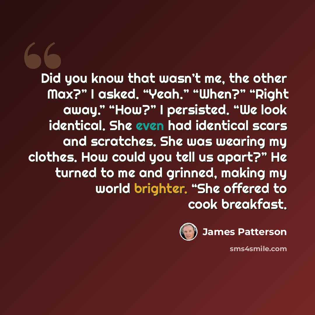 “Did you know that wasn’t me, the other Max?” I asked. “Yeah.” “When?” “Right away.” “How?” I persisted. “We look identical. She even had identical scars and scratches. She was wearing my clothes. How could you tell us apart?” He turned to me and grinned, making my world brighter. “She offered to…” quote by James Patterson
