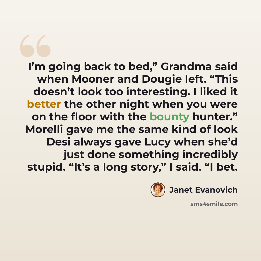 “I’m going back to bed,” Grandma said when Mooner and Dougie left. “This doesn’t look too interesting. I liked it better the other night when you were on the floor with the bounty hunter.” Morelli gave me the same kind of look Desi always gave Lucy when she’d just done something incredibly stupid…” quote by Janet Evanovich