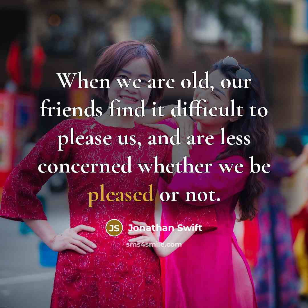 “When we are old, our friends find it difficult to please us, and are less concerned whether we be pleased or not.” quote by Jonathan Swift