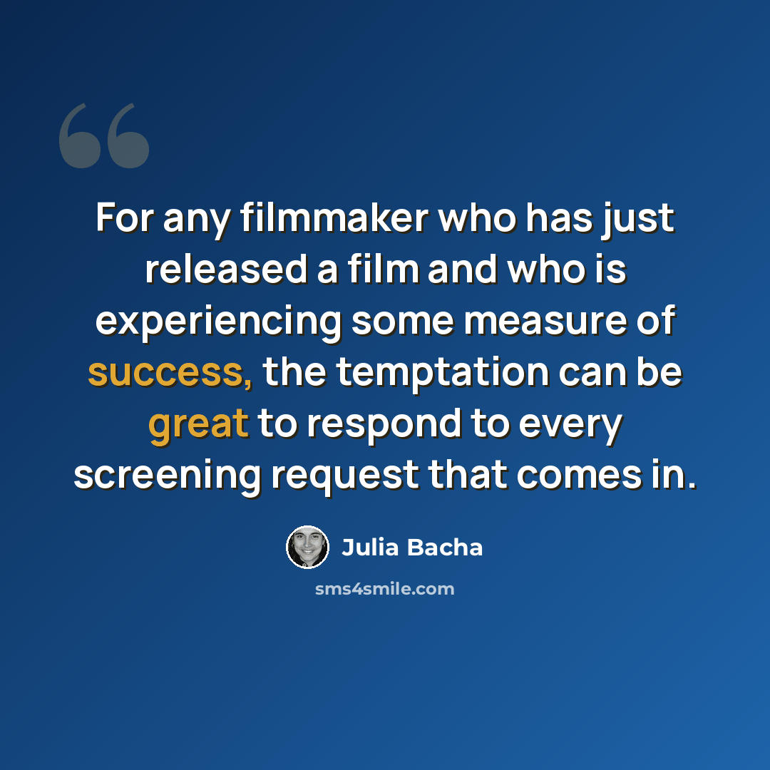 “For any filmmaker who has just released a film and who is experiencing some measure of success, the temptation can be great to respond to every screening request that comes in.” quote by Julia Bacha