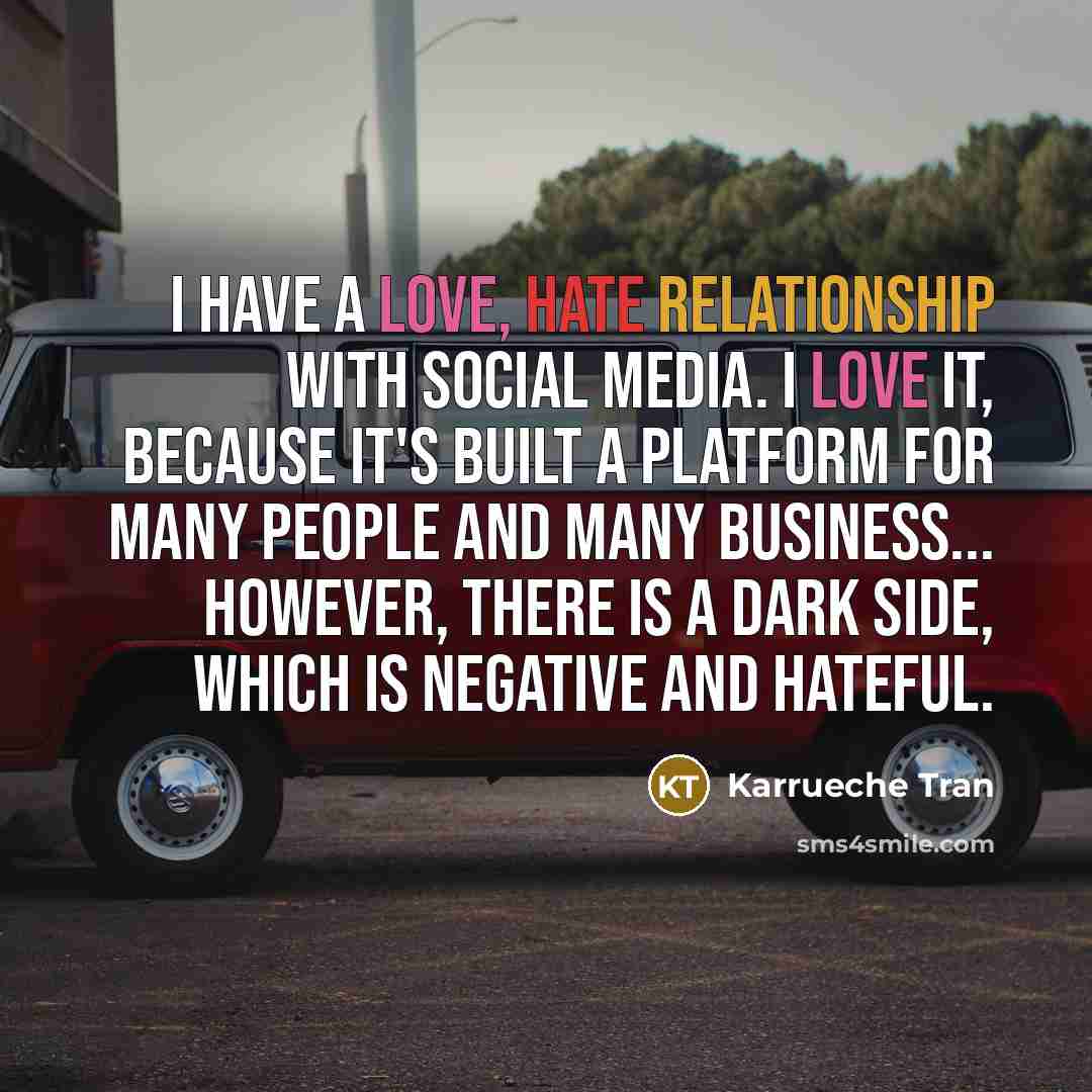 “I have a love, hate relationship with social media. I love it, because it's built a platform for many people and many business... However, there is a dark side, which is negative and hateful.” quote by Karrueche Tran