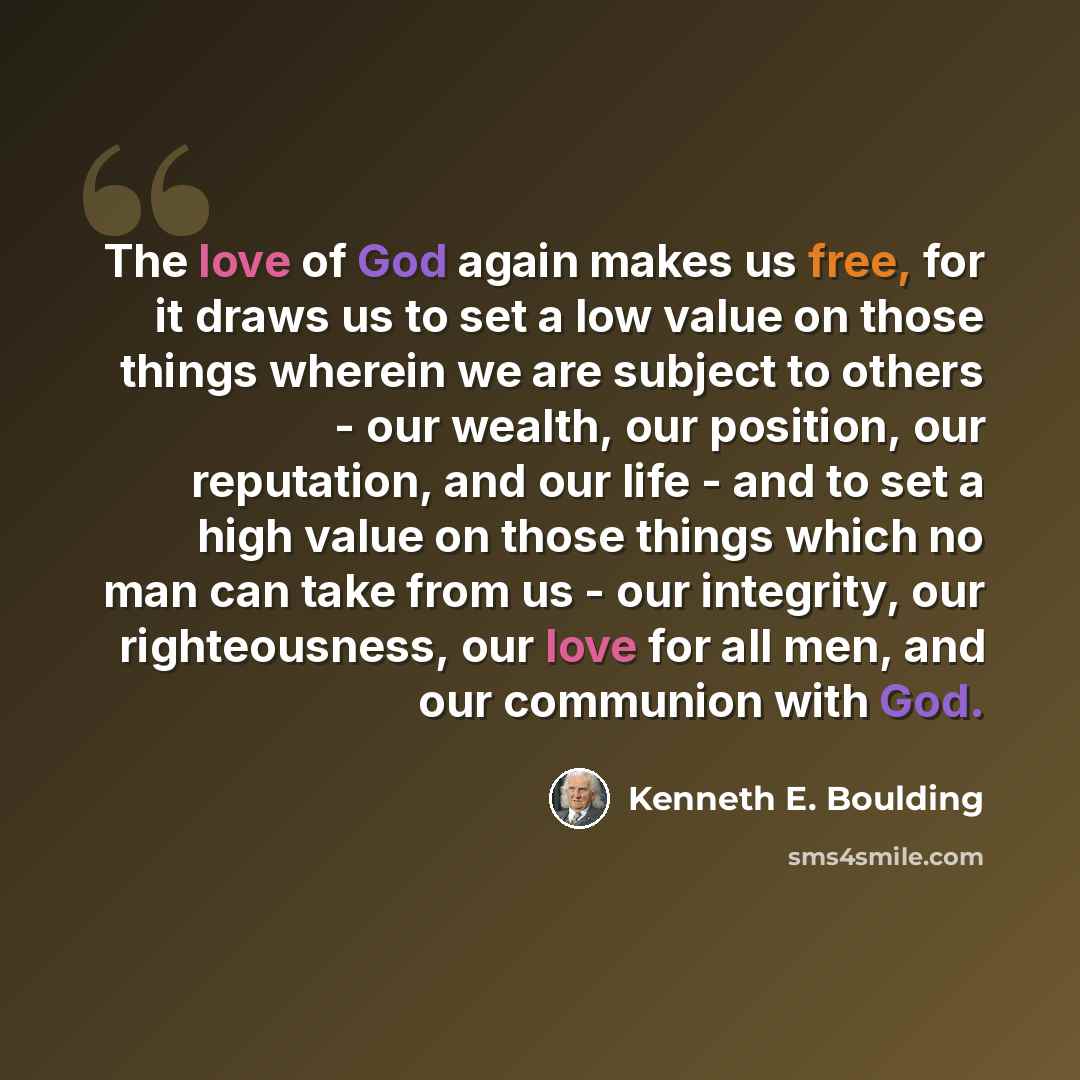 “The love of God again makes us free, for it draws us to set a low value on those things wherein we are subject to others - our wealth, our position, our reputation, and our life - and to set a high value on those things which no man can take from us - our integrity, our righteousness, our love for…” quote by Kenneth E. Boulding