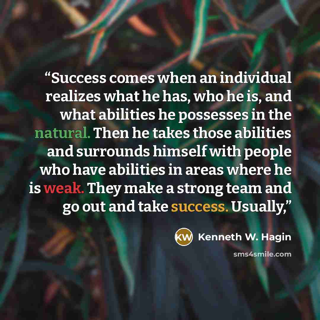 “Success comes when an individual realizes what he has, who he is, and what abilities he possesses in the natural. Then he takes those abilities and surrounds himself with people who have abilities in areas where he is weak. They make a strong team and go out and take success. Usually,” quote by Kenneth W. Hagin