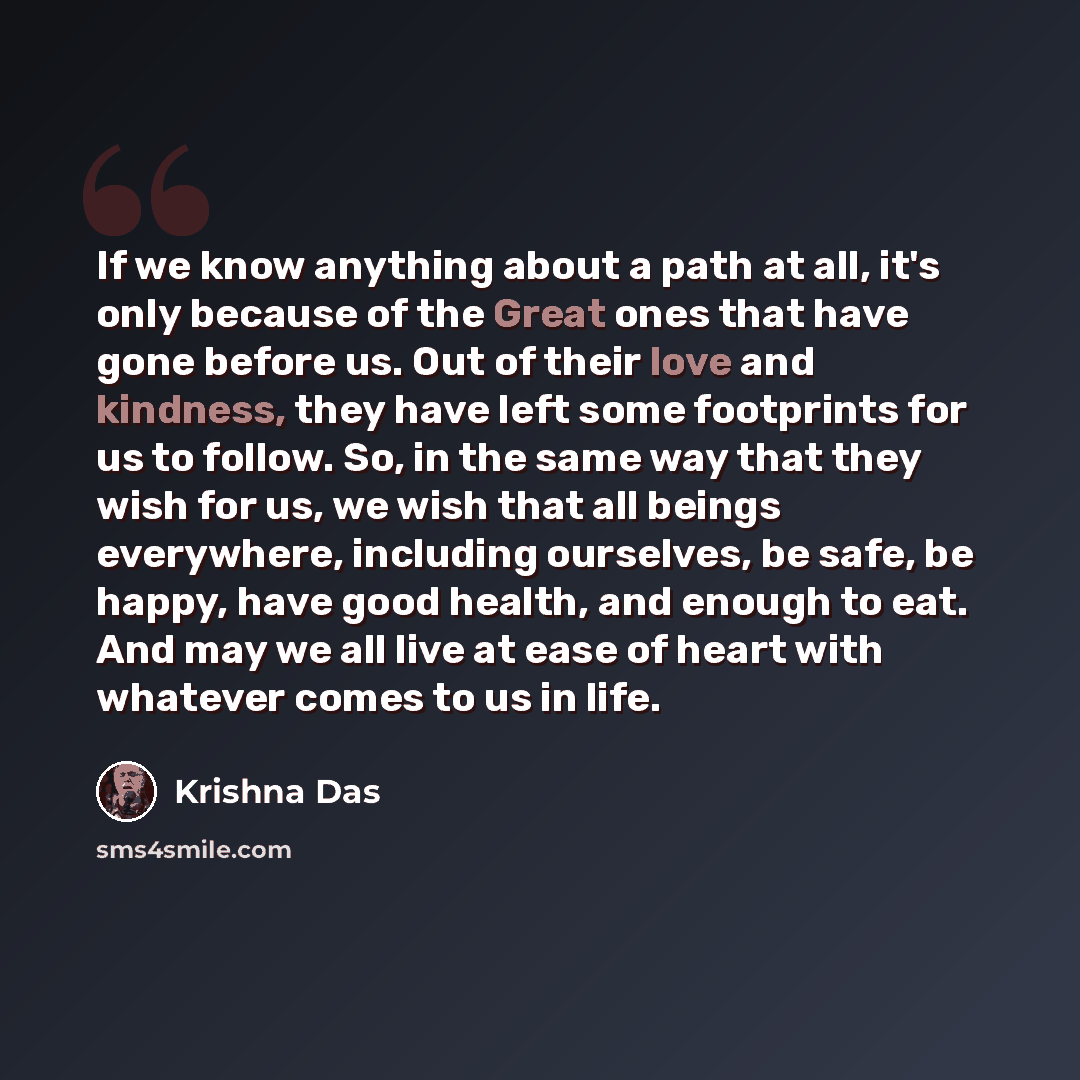 “If we know anything about a path at all, it's only because of the Great ones that have gone before us. Out of their love and kindness, they have left some footprints for us to follow. So, in the same way that they wish for us, we wish that all beings everywhere, including ourselves, be safe, be…” quote by Krishna Das