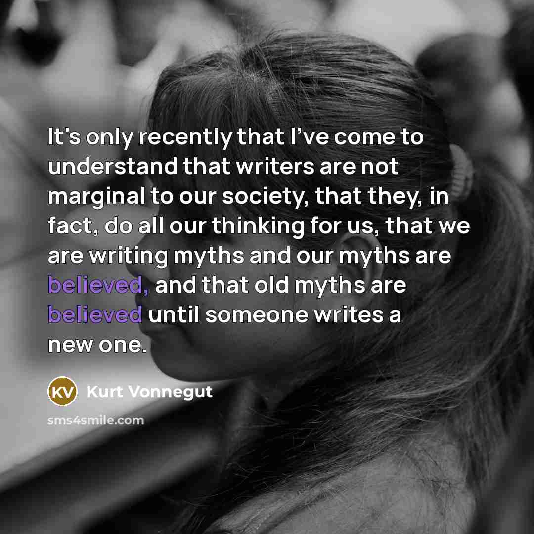 “It's only recently that I've come to understand that writers are not marginal to our society, that they, in fact, do all our thinking for us, that we are writing myths and our myths are believed, and that old myths are believed until someone writes a new one.” quote by Kurt Vonnegut