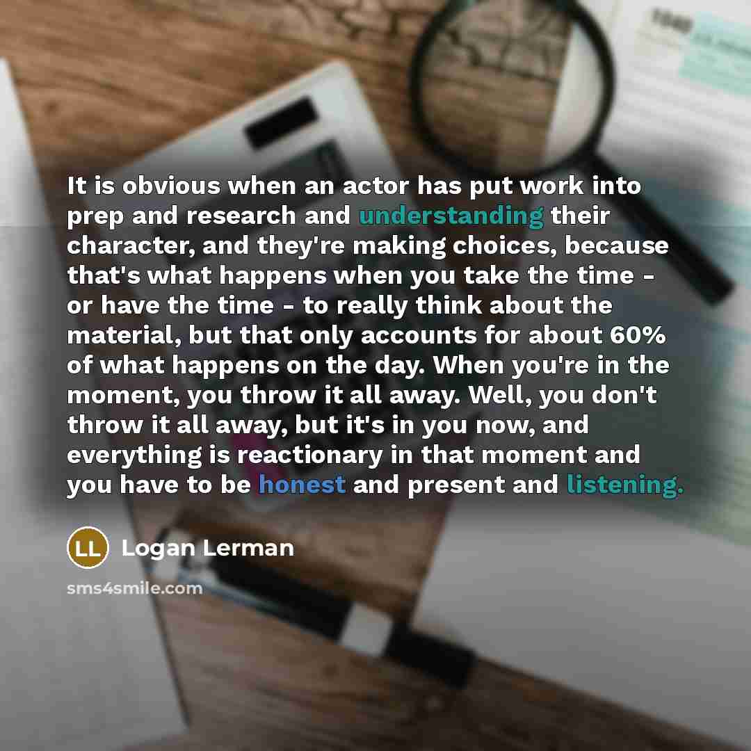 “It is obvious when an actor has put work into prep and research and understanding their character, and they're making choices, because that's what happens when you take the time - or have the time - to really think about the material, but that only accounts for about 60% of what happens on the…” quote by Logan Lerman