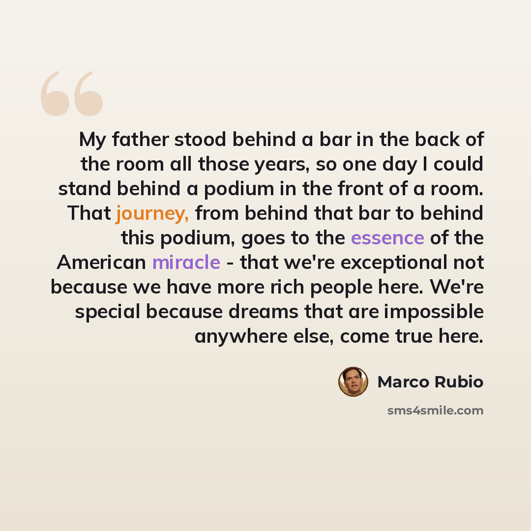 “My father stood behind a bar in the back of the room all those years, so one day I could stand behind a podium in the front of a room. That journey, from behind that bar to behind this podium, goes to the essence of the American miracle - that we're exceptional not because we have more rich people…” quote by Marco Rubio