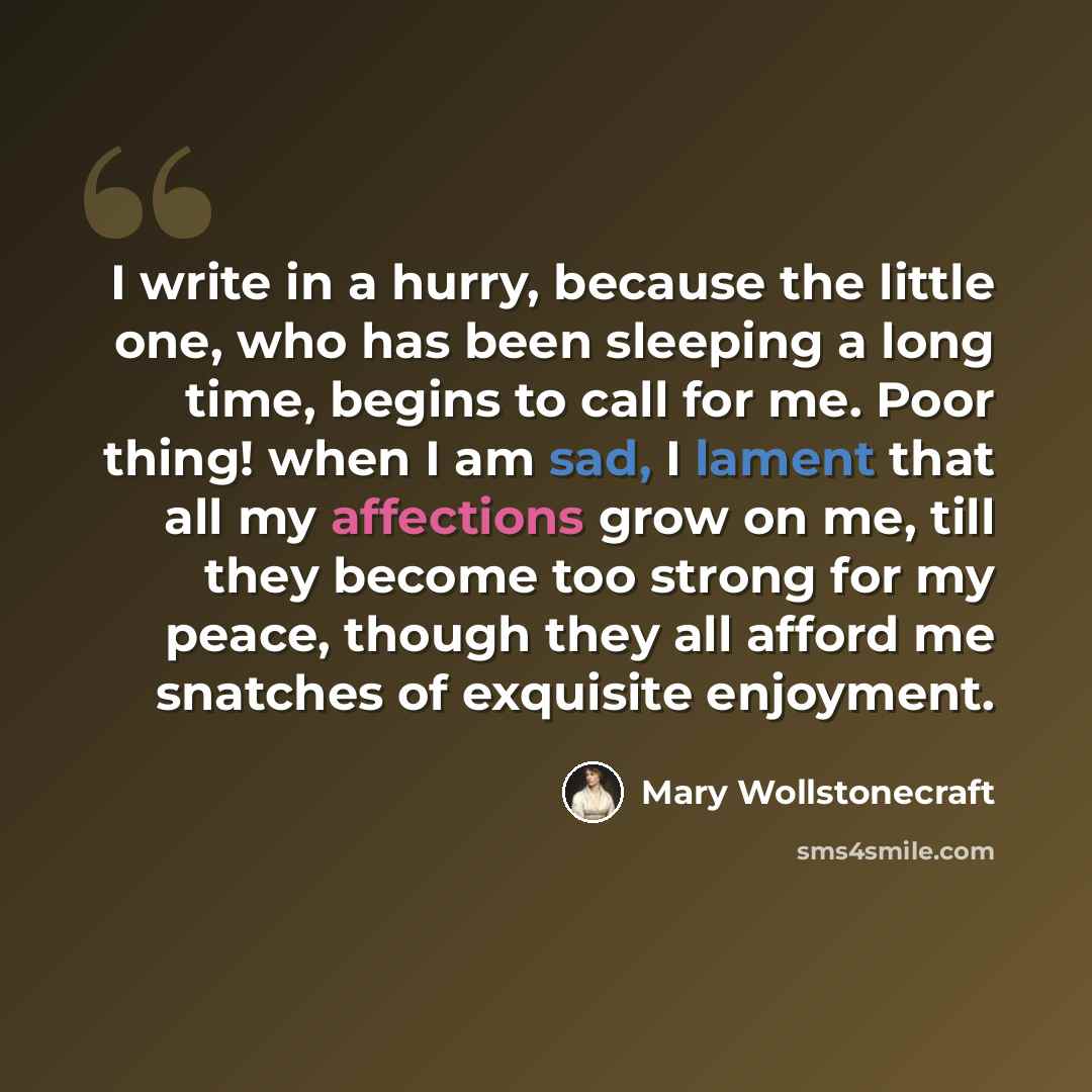 “I write in a hurry, because the little one, who has been sleeping a long time, begins to call for me. Poor thing! when I am sad, I lament that all my affections grow on me, till they become too strong for my peace, though they all afford me snatches of exquisite enjoyment.” quote by Mary Wollstonecraft