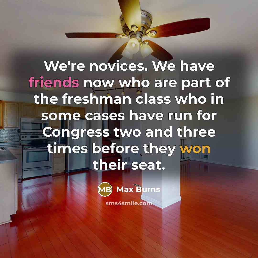“We're novices. We have friends now who are part of the freshman class who in some cases have run for Congress two and three times before they won their seat.” quote by Max Burns