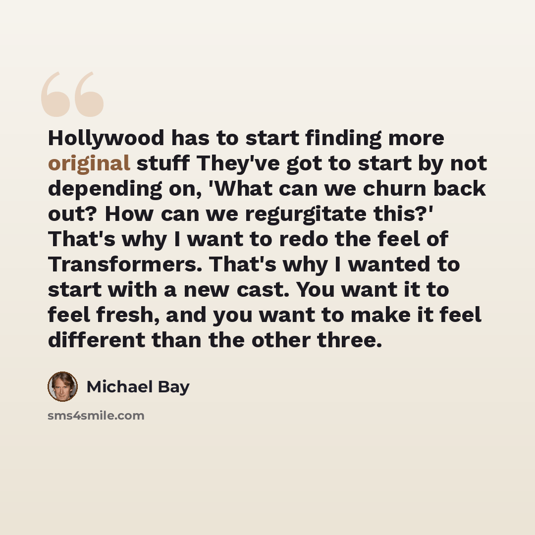 “Hollywood has to start finding more original stuff They've got to start by not depending on, 'What can we churn back out? How can we regurgitate this?' That's why I want to redo the feel of Transformers. That's why I wanted to start with a new cast. You want it to feel fresh, and you want to make…” quote by Michael Bay