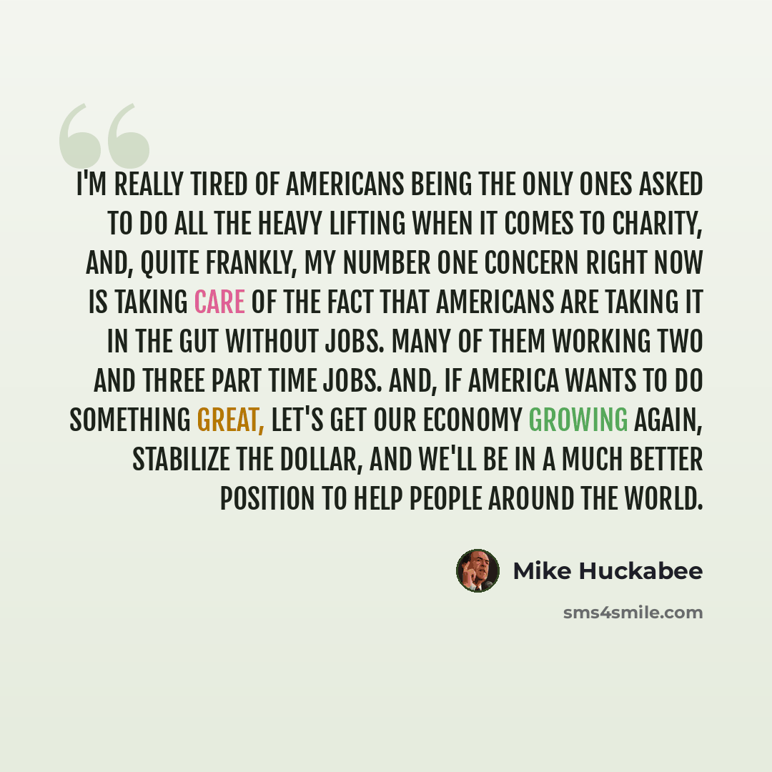 “I'm really tired of Americans being the only ones asked to do all the heavy lifting when it comes to charity, and, quite frankly, my number one concern right now is taking care of the fact that Americans are taking it in the gut without jobs. Many of them working two and three part time jobs. And…” quote by Mike Huckabee
