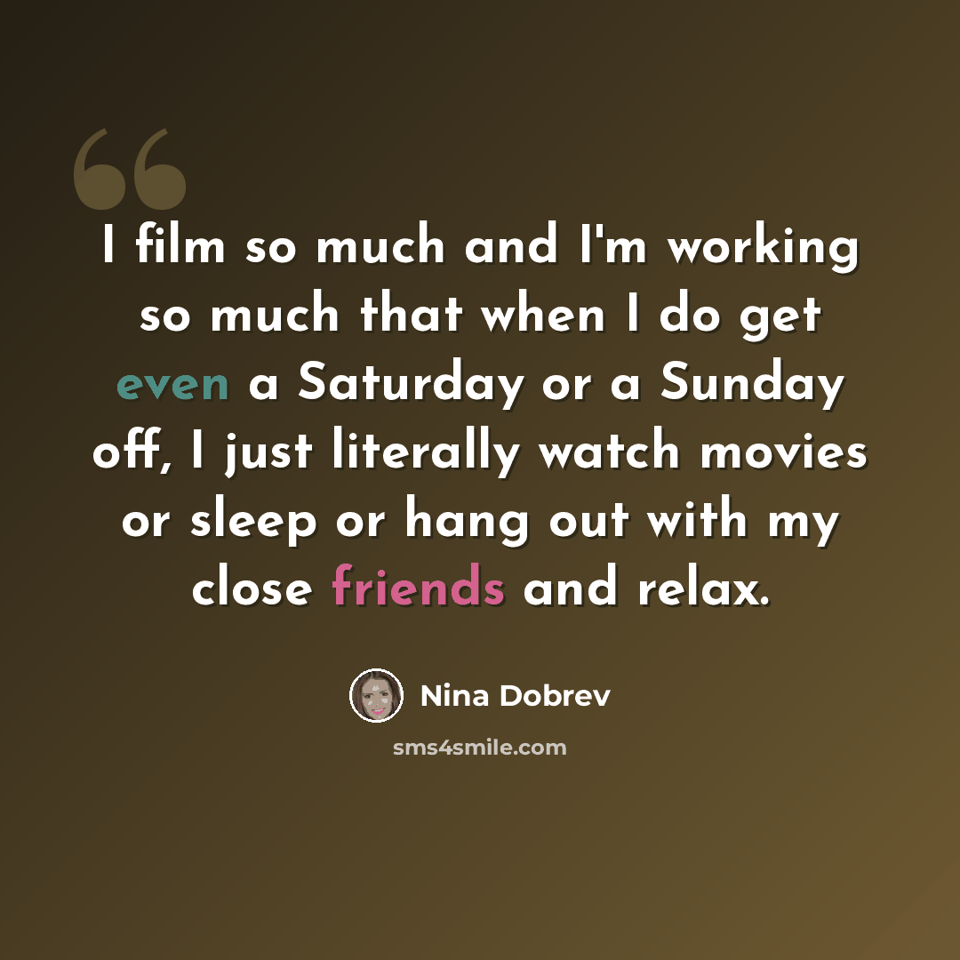 “I film so much and I'm working so much that when I do get even a Saturday or a Sunday off, I just literally watch movies or sleep or hang out with my close friends and relax.” quote by Nina Dobrev