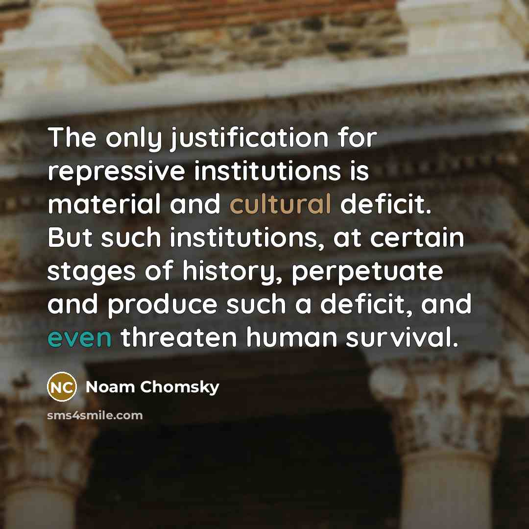 “The only justification for repressive institutions is material and cultural deficit. But such institutions, at certain stages of history, perpetuate and produce such a deficit, and even threaten human survival.” quote by Noam Chomsky