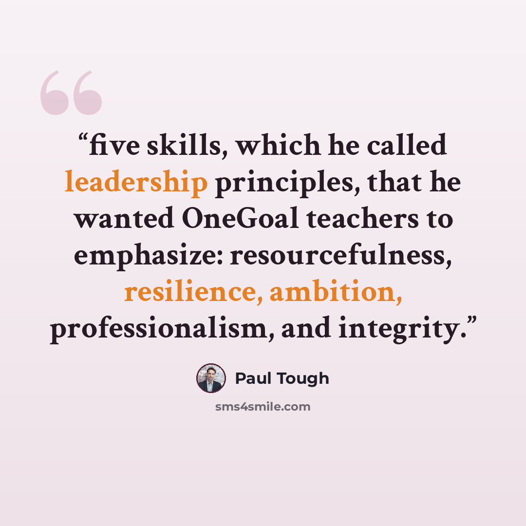 “five skills, which he called leadership principles, that he wanted OneGoal teachers to emphasize: resourcefulness, resilience, ambition, professionalism, and integrity.” quote by Paul Tough
