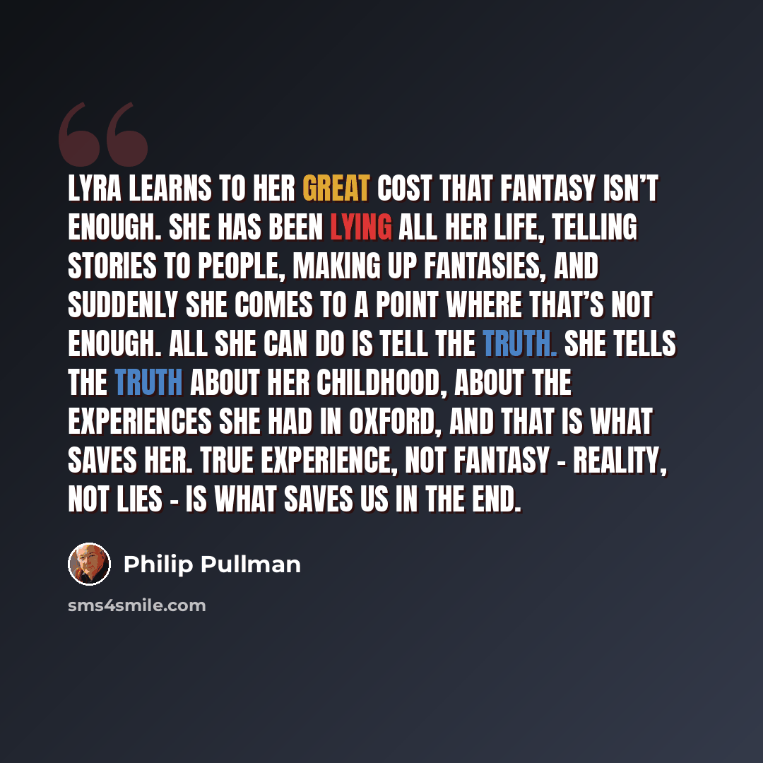 “Lyra learns to her great cost that fantasy isn’t enough. She has been lying all her life, telling stories to people, making up fantasies, and suddenly she comes to a point where that’s not enough. All she can do is tell the truth. She tells the truth about her childhood, about the experiences she…” quote by Philip Pullman