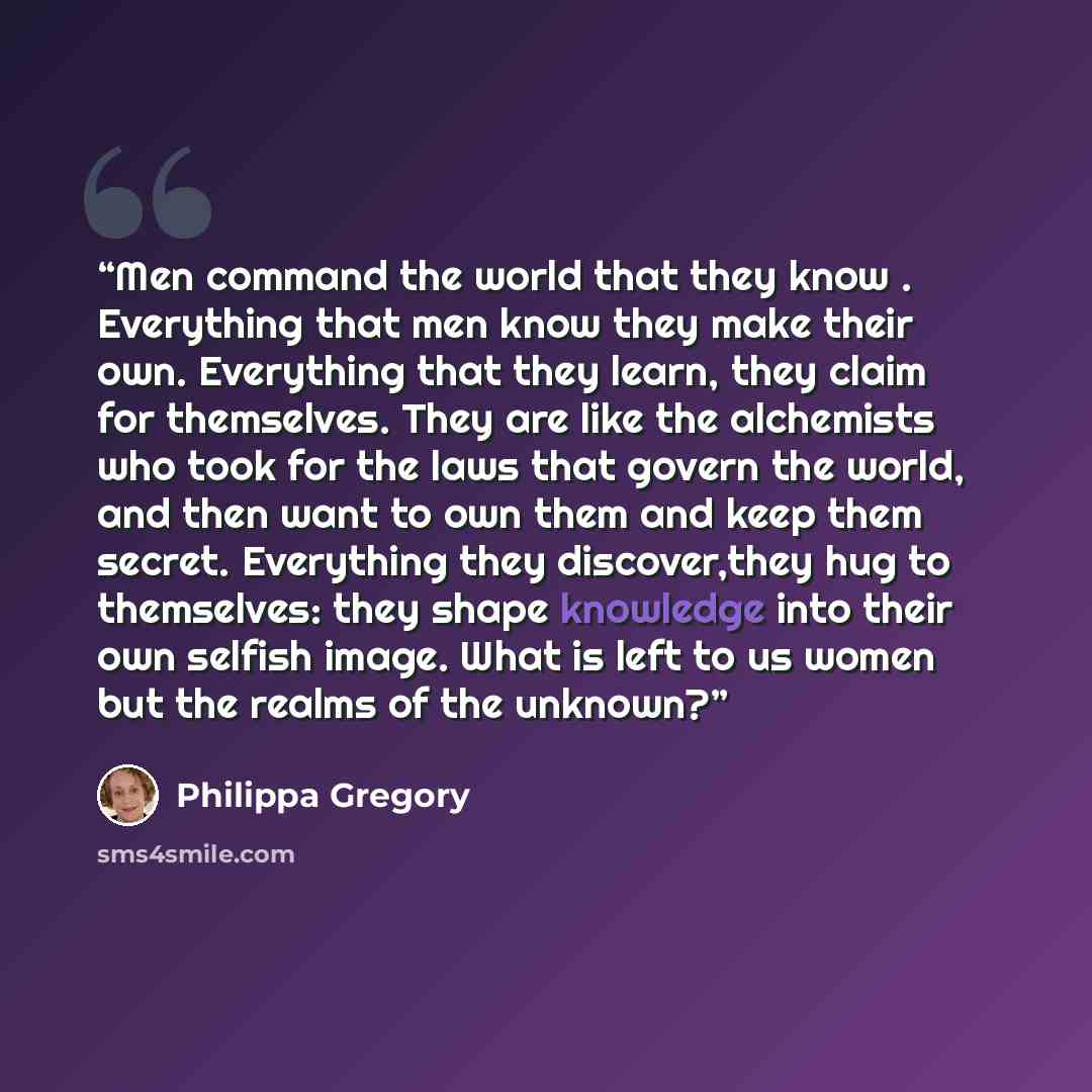 “Men command the world that they know . Everything that men know they make their own. Everything that they learn, they claim for themselves. They are like the alchemists who took for the laws that govern the world, and then want to own them and keep them secret. Everything they discover,they hug to…” quote by Philippa Gregory