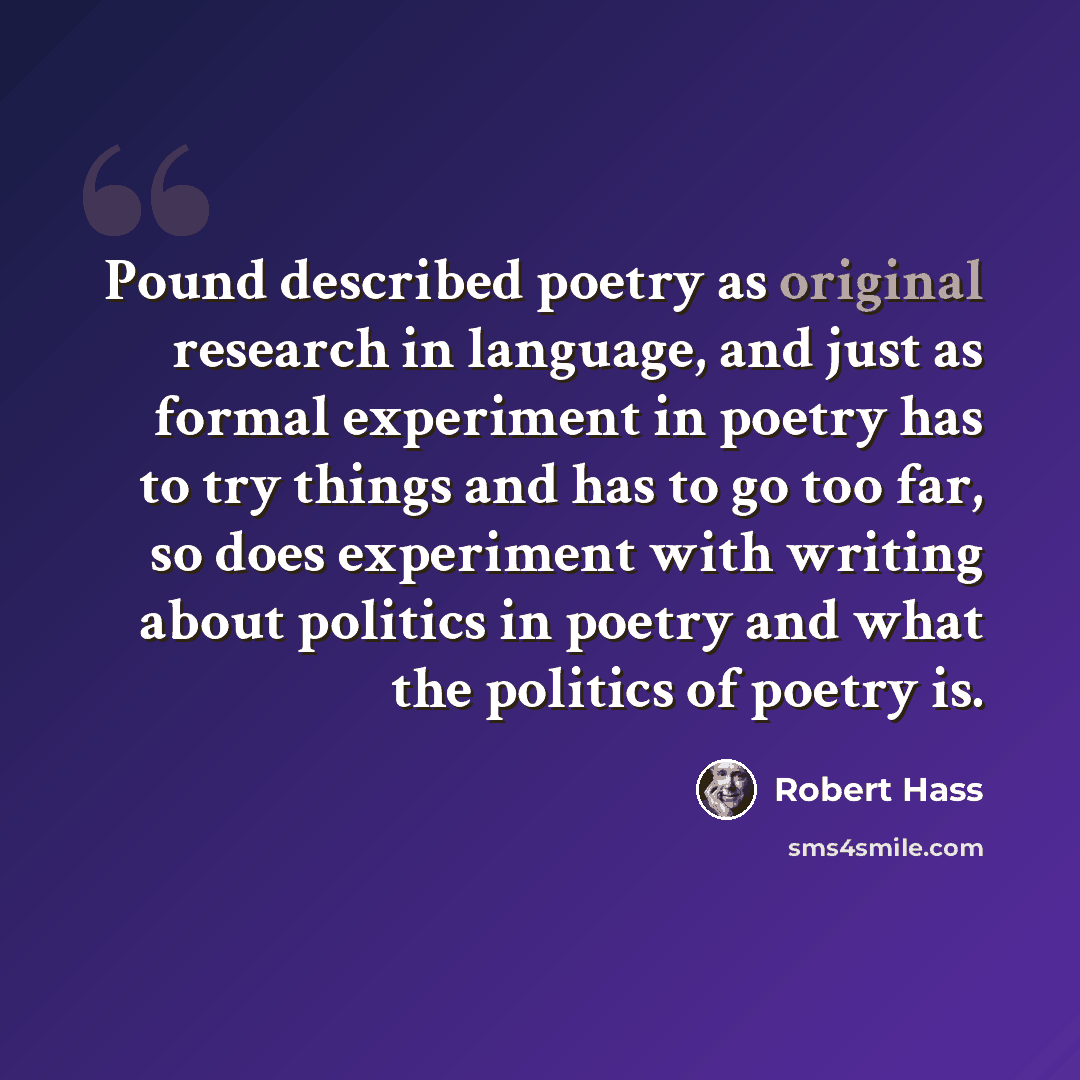 “Pound described poetry as original research in language, and just as formal experiment in poetry has to try things and has to go too far, so does experiment with writing about politics in poetry and what the politics of poetry is.” quote by Robert Hass